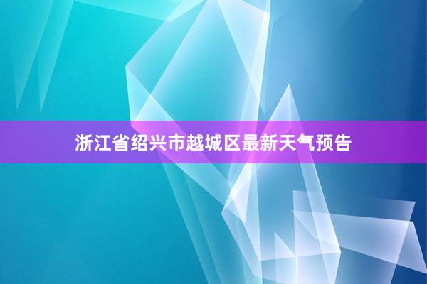 浙江省绍兴市越城区最新天气预告