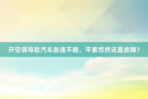 开空调导致汽车怠速不稳，平素悠然还是故障？